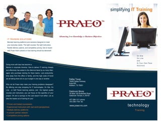 simplifying IT Training




                                                                    Advancing from Knowledge to Business Objectives
 IT TRAINING SOLUTIONS
 Blended learning platforms and solutions designed to meet
 your everyday needs. The right courses, the right instructors,
 flexible delivery options, and competitive pricing. Get on board
 with Praeo fresh outlook on how training should be delivered!


                                                                                                                                    On Site
                                                                                                                                    On Line
                                                                                                                                    and
                                                                                                                                    At Your Own Pace
Doing more with less has become a
                                                                                                                                    Solutions
Mantra in corporate America. How to deliver IT training cheaply
and effectively has added to the dilemma faced by so many Man-
agers who purchase training for there teams. Lost productivity,
time away from the office or family, and the high costs of travel
are all taking there toll on your budget in one way or another.                Dallas Texas
                                                                               15455 Dallas Parkway
                                                                               Suite 600
Why not let Praeo help make your training problems disappear?
                                                                               Addison, TX 75001
By offering one stop shopping for IT technologies, On Site, On
Line , or Self Paced learning options, and the highest quality
                                                                               Oakbrook Illinois
courses and instructors, you can focus on the specifics of your                18 West 140 Butterfield Road
project. Oh and a savings on the cost doesn’t hurt either. Let us              Oakbrook Terrace, IL 60181
take the hassle out of training for you!
                                                                               877-266-1311 phone
                                                                               972-306-1704 fax
• Proven and tested courseware
• Experienced Instructors with real world perspectives
                                                                               www.praeo-inc.com                               technology
• Multiple delivery platforms                                                                                                      Training
• A proven partner network
• Competitive pricing options
 