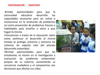 Brindar oportunidades para que las estudiantes se inicien en la investigación y evaluación de problemas ambientales propios de su entorno, aumentando su conciencia ciudadana y el compromiso con decisiones que afectan sus vidas. METASPor cada período académico efectuar mínimo una salida pedagógica, una celebración ecológica, un taller de sensibilización con el 40% de las estudiantes de la institución. Finalizando el tercer período las estudiantes de grado décimo de la institución, habrán visitado el planetario, observatorio o museo Samaga U.N.  con el fin de relacionar lo académico con lo ambiental en estos sitios de interés cultural.Finalizando el tercer período las estudiantes de grado once habrán visitado mínimo una industria o empresa con el fin de relacionar lo académico, empresarial y ambiental.  