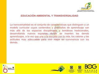 EDUCACIÓN AMBIENTAL Y TRANSVERSALIDADLa transversalidad es el conjunto de características que distinguen a un modelo curricular cuyos contenidos y propósitos de aprendizaje van más allá de los espacios disciplinares y temáticos tradicionales, desarrollando nuevos espacios donde se inserten los demás aprendizajes, a la vez que une a la escuela con la vida, los valores y las actitudes mas adecuadas para vivir mejor en convivencia con los demás. 