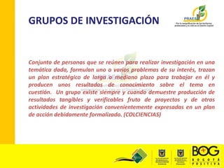 GRUPOS DE INVESTIGACIÓNConjunto de personas que se reúnen para realizar investigación en una temática dada, formulan uno o varios problemas de su interés, trazan un plan estratégico de largo o mediano plazo para trabajar en él y producen unos resultados de conocimiento sobre el tema en cuestión.  Un grupo existe siempre y cuando demuestre producción de resultados tangibles y verificables fruto de proyectos y de otras actividades de investigación convenientemente expresadas en un plan de acción debidamente formalizado. (COLCIENCIAS)