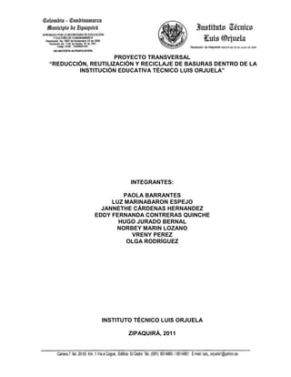 PROYECTO TRANSVERSAL<br /> “REDUCCIÓN, REUTILIZACIÓN Y RECICLAJE DE BASURAS DENTRO DE LA INSTITUCIÓN EDUCATIVA TÉCNICO LUIS ORJUELA”<br />INTEGRANTES:<br />PAOLA BARRANTES <br />LUZ MARINA BARON ESPEJO<br />JANNETHE CÁRDENAS HERNANDEZ <br />EDDY FERNANDA CONTRERAS QUINCHE <br />HUGO JURADO BERNAL <br />NORBEY MARIN LOZANO <br />VRENY PEREZ <br />OLGA RODRÍGUEZ <br />INSTITUTO TÉCNICO LUIS ORJUELA<br />ZIPAQUIRÁ, 2011<br />REDUCCIÓN, REUTILIZACIÓN Y RECICLAJE DE BASURAS DENTRO DE LA INSTITUCIÓN EDUCATIVA TÉCNICO LUIS ORJUELA”<br />OBJETIVOS<br />OBJETIVO GENERAL<br />Fortalecer una conciencia de cuidado y preservación del medio ambiente en los estudiantes y miembros de la comunidad del Instituto Técnico Luis Orjuela, mejorando las condiciones de vida y salubridad, a través del reciclaje y aprovechamiento de materiales de desecho. <br />1.2   OBJETIVOS ESPECIFICOS<br />Conformar un equipo de trabajo de medio ambiente con un representante por cada grado y sede.<br />Fomentar en la comunidad educativa sentido de pertenencia por el medio ambiente, con la actividad 60 minutos por el planeta.<br />Realizar el Concurso de Embellecimiento de Aulas.<br />Motivar a los estudiantes hacia el cuidado y preservación de los recursos naturales mediante talleres y actividades prácticas como el día del árbol, del agua y campañas de ornato y embellecimiento.<br />Elaborar carteles alusivos al cuidado de los recursos naturales para celebrar el mes del medio ambiente en la institución.<br />Suscitar en los estudiantes conciencia acerca del estado del medio ambiente por medio de un cine foro.<br />Dar a conocer a los estudiantes herramientas prácticas de reciclaje por medio de un taller de fabricación de papel reciclado.<br />Promover en los estudiantes hábitos de reciclaje dentro del aula por medio de la recolección del mismo cada tercer día por parte del equipo de medio ambiente.<br />JUSTIFICACIÓN<br />De acuerdo con la descripción del problema del presente  proyecto se ha encontrado que las experiencias en labores educativas a nivel de Educación Básica primaria en el área de Ciencias Naturales y Educación Ambiental, demuestran que existen  algunas incoherencias en la asimilación y práctica de contenidos relacionados con el medio ambiente por parte de los estudiantes, debido a la forma como se transmiten los contenidos y al poco acceso al material didáctico que motive y estimule al estudiante a aprehender.<br />Los recursos didácticos deben ser  instrumentos que estén a disposición del docente para mejorar el proceso educativo y  éste debe entender qué recursos son los más  adecuados y eficientes para desarrollar correctamente el quehacer didáctico sin convertirse en esclavo de ninguno de ellos y en el caso particular para fortalecer el área de ciencias naturales, específicamente la parte relacionada con el medio ambiente. Actualmente la Institución no cuenta con recursos de este tipo, por lo cual el único mecanismo o estrategia que se puede abordar es la implementación y realización de proyectos de orden pedagógico que involucren a todos los agentes activos y dinámicos que integran el proceso educativo. <br />Además el docente debe mantener una constante actitud de observación y estudio, para hacer que la enseñanza del cuidado y preservación del medio ambiente se convierta en una acción más objetiva, realista, dinámica y más creativa; pues se debe tener en cuenta que la labor del maestro no solamente consiste en enseñar sino  en orientar y estimular el aprendizaje del estudiante. Si no se cuenta con recursos  apropiados se caerá en una problemática en la cual pierde tanto el docente como el estudiante y por ende  la comunidad en general, el docente porque no puede desarrollar o ejecutar todos los planes o proyectos  adecuadamente y por su parte el estudiante y la comunidad porque no se puede crear una conciencia de cuidado del medio que nos rodea y en ocasiones se podría decir que el aprendizaje que adquiere no es lo suficientemente significativo.<br />Esta es la situación que se está presentando en muchas instituciones del municipio, las cuales a las puertas del siglo XXI aún continúan desarrollando sus actividades escolares relacionadas con el manejo y cuidado del medio ambiente  con métodos muy tradicionales y sobre todo con recursos didácticos que por decirlo de alguna manera son obsoletos o arcaicos, y no se ha dado la oportunidad  de emplear nuevos procedimientos y tecnologías que  en ocasiones resultan de gran atracción para los estudiantes.  Cambiar estos paradigmas es la tarea de los futuros docentes a los que les corresponde reunificar tanto estrategias didácticas como métodos para llegar a desarrollar el proceso educativo a satisfacción y buscar el cuidado y preservación del medio de la manera más adecuada.<br />NORMATIVIDAD<br />Dentro de las disposiciones legales tenidas en cuenta para la elaboración de este proyecto se destaca ante todo la Constitución Nacional de 1991, la cual en su articulo 79 es categórica en afirmar: “Todas las personas tienen derecho a gozar de un ambiente sano.  La ley garantizará la participación de la comunidad en las decisiones que puedan afectarlo, es deber del estado proteger la diversidad e integridad del ambiente, conservar las áreas de especial importancia ecológica y fomentar la educación para el logro de estos fines”<br />Tomando como base lo expuesto anteriormente, vale la pena resaltar que existen otras disposiciones legales entre las cuales se pueden destacar:<br />Ley 23 de 1973.<br />Decreto ley 2811 de diciembre 18 de 1974. “recursos naturales”<br />Ley 9 de 1979.<br />Decreto 2104 de julio 26 de 1983.<br />Ley 99 de 1993. “ Creación ministerio de medio ambiente”<br />Ley 142 de 1996.  “ servicios públicos”<br />Decreto 605 de 1996.<br />Decreto 1713 de agosto 6 de 2002.<br />Resolución 477 de 2004.<br />Decreto 2676 de 2000.<br />Decreto1164 de 2002.<br />MARCO TEÓRICO<br />La escuela debe abordar temas relacionados con la cuestión del perfeccionamiento y capacitación de profesores, en lo que hace referencia al cuidado y protección de los recursos naturales, dado que uno de los peligros con los que la Educación Ambiental se está enfrentando es el de su curricularización; además el interés, novedad, potencialidad y riqueza del estudio de las cuestiones medioambientales debe oponerse a las prácticas y rutinas escolares que en muchos casos neutralizar la potencialidad de cuestiones de estudio y materias escolares dadas como muy prometedoras.  De hecho, afortunadamente, las experiencias innovadoras de Educación Medioambiental que trascienden, más allá de las paredes de la escuela, que aquellas de las que dan cuenta los medios de comunicación, deben ser, actividades que se destaquen por movilizar a estudiantes y profesores en el estudio del ambiente y que se caractericen  por acercar a éstos (estudiantes y docentes) al estudio de la naturaleza, implicándose emocionalmente en el cuidado del medio ambiente y colaborar en la configuración de nuestro entorno. <br />De esta manera cobra sentido, el trabajo realizado por estudiantes y profesores para plantar árboles, colaborar con la limpieza de la naturaleza, reciclar papel y vidrio, disminuir los niveles de ruido, la contaminación ambiental, reducir el uso de plaguicidas e incrementar el control biológico, conocer e investigar la flora y fauna, etc.  Por tal razón lo que estudiantes y profesores deben de hacer es movilizarse, implicándose no sólo académicamente sino también personalmente, debido a que el estudio del ambiente, no sólo debe aportar unos conocimientos acerca del medio a los estudiantes, sino potenciar, preservar, sensibilizar y movilizar a éstos en el cuidado y conservación de su ambiente pues la orientación que da la escuela debe superar las barreras que le distancia de la realidad social, ya que la educación medioambiental debe estar basada en la iniciación de los estudiantes en los procesos de participación social,  para superar el estrecho marco escolar e iniciar actividades interdisciplinarias más allá del límite tradicional del currículo escolar, por lo cual es necesario desarrollar actividades significativas con los estudiantes para potenciar su capacidad crítica, no sólo en el plano de las ideas sino también en el nivel de las acciones relevantes, lo cual  supone afrontar el reto de una educación creativa y comprometida.  Valores, actitudes y conocimientos deben de dinamizarse y estructurarse orientando la finalidad de las actividades de educación medioambiental a la consecución de un ciudadano activo, con capacidad de movilizarse para ejercer su derecho de hacer respetar su medioambiente. <br />Por su parte el ambiente ofrece un contexto único para el desarrollo de la creatividad humana y nuestras habilidades organizativas.  El protagonismo del ciudadano y su implicación en la resolución de los problemas de máxima relevancia social es un valor democrático que actualmente orienta la dinámica de la participación social.  Por eso de hecho esta es una actitud que conviene potenciar, desarrollar y enseñar en las escuelas. <br />En lo que respecta a la función profesional del maestro, ésta no sólo debe ser tomada como un conjunto de actuaciones técnicamente adecuadas y de calidad, bien diseñadas, etc., sino también  como una función con un compromiso profesional, con acciones sociales relevantes, buscando procesos de enseñanza-aprendizaje significativos, trascendentes al plano de la acción. <br />MARCO REFERENCIAL<br />Fines de la educación referidos al aprendizaje de las Ciencias Naturales y la Educación Ambiental. <br />De conformidad con la Constitución Política, la Ley General de Educación en su artículo 5º establece que la educación se desarrollará atendiendo a los siguientes fines:<br />La adquisición y la generación de los conocimientos científicos y técnicos más avanzados, humanísticos, históricos, sociales, geográficos y estéticos, mediante la apropiación de hábitos intelectuales adecuados para el desarrollo del saber.<br />El desarrollo de la capacidad crítica, reflexiva y analítica que fortalezca el avance científico y tecnológico nacional, orientado con prioridad al mejoramiento cultural y de la calidad de vida de la población, a la búsqueda de alternativas de solución a los problemas y al progreso social y económico del país.<br />El acceso al conocimiento, la ciencia, la técnica y demás bienes y valores de la cultura, el fomento de la investigación y el estímulo a la creación artística en sus diferentes manifestaciones.<br />La adquisición de una conciencia para la conservación, la protección y el mejoramiento del medio ambiente, de la calidad de la vida, del uso racional de los recursos naturales, de la prevención de desastres, dentro de una cultura ecológica y del riesgo y la defensa del patrimonio cultural de la nación.<br />La formación para la promoción y la preservación de la salud y la higiene, la prevención integral de problemas socialmente relevantes, la educación física, la recreación, el deporte y la utilización adecuada del tiempo libre.<br />La promoción en la persona y en la sociedad para crear, investigar, adaptar la tecnología que se requiere en los procesos de desarrollo del país y que le permita al educando ingresar al sector productivo.<br />Importancia de las Ciencias Naturales.  <br />Las Ciencias Naturales tienen gran utilidad para actuar frente a los siguientes aspectos e intervenir en forma positiva en ellos:<br />Cultivar y desarrollar el pensamiento lógico del estudiante y la capacidad de observación, que supone ante todo el deseo de conocer el mundo que nos rodea diferenciándose  de la percepción que no persigue ningún fin ulterior. Toda observación por el contrario va dirigida a un propósito definido.<br />Las Ciencias Naturales contribuyen a la educación de los sentimientos superiores y entre, amor a la verdad, porque crean un hábito de sinceridad absoluta.  El que crea que podrá jugar con la verdad se engaña totalmente, y la ciencia, al mismo tiempo que nos enseña el método para el descubrimiento de aquella, nos muestra que este descubrimiento es muy difícil, infundiéndonos modestia y respeto a los hechos.<br />Las Ciencias Naturales disciplinan la voluntad y contribuyen poderosamente a la formación del carácter.  Por ejemplo: si el estudiante sabe que debe llegar a un resultado inequívoco y seguro, al no conseguirlo comprende que la falta está solamente en su propio descuido, pues no ha sabido aprovechar el contenido de sus conocimientos, o procedido en forma no conveniente.  Inferirá que debe disciplinarse, proceder con método, etc., pues la práctica le ha demostrado que de no ser así, las soluciones que obtenga serán erróneas.  Habrá de refrenar las impaciencias, suprimir el nerviosismo, acostumbrándose a saber esperar, y todo ello creará hábitos que finalmente influirán en su personalidad.<br />Las Ciencias Naturales contribuyen a la educación de los sentidos.  No hay otra fuente de conocimiento que la comunicación con el mundo exterior por la sensación.<br />Las Ciencias Naturales influyen sobre la atención, que es el más eficaz estímulo del espíritu para la comprensión y adquisición de las ideas.<br />MARCO CONCEPTUAL<br />La nueva Educación Ambiental.  <br />La preocupación por mantener el equilibrio entre la naturaleza y el medio, ha llevado a instituciones como la ONU a definir principios pedagógicos hacia la Educación Ambiental.  Se puede considerar que la carta fundacional de la Educación Ambiental es la Conferencia de Tbilisi de 1977, siendo esta una consecuencia de la Conferencia de la ONU sobre el Medio Humano que se había celebrado en Estocolmo en 1972, y en cuyo documento final aparece lo siguiente: <br />quot;
Los organismos de las Naciones Unidas, en particular la UNESCO y las otras instituciones internacionales interesadas, adoptan de común acuerdo, las disposiciones necesarias para establecer un Programa educativo internacional de enseñanza interdisciplinar, escolar y extraescolar, relativo al medio ambiente, cubriendo todos los niveles de enseñanza y dirigido a todos, jóvenes y adultos, con el objetivo de hacerles conocer la acción simple que ellos pueden realizar, dentro de sus limitaciones, para generar y proteger su medio ambientequot;
. <br />Esencialmente, los elementos que se explicitan en dicha declaración no han variado a lo largo de estos 26 años y, sin embargo, sí lo han hecho los contenidos y el modo de impartirse la educación ambiental.<br />Hacia los años 70’, la educación ambiental toma la forma de una educación sobre el ambiente.  La idea que subyace es que los problemas ambientales se deben a la falta de conocimientos, lo que puede solucionarse mediante una información apropiada.  En realidad, este enfoque aún no ha sido totalmente superado, y se puede apreciar en muchos modos de hacer y, sobre todo, en muchos libros de texto.  Pero parece claro que resulta insuficiente, fundamentalmente porque la información no basta para provocar la acción, sin olvidar la imposibilidad de conseguir una información totalmente objetiva.<br />Esas dificultades indujeron en muchos casos a la adopción de otro modelo educativo: la educación en el ambiente.  Se sustituyó la importancia de los contenidos científicos por la realización de actividades en el medio natural.  En este caso se trataba de promover el establecimiento de vínculos afectivos con el entorno, suponiendo que dichos lazos producirían una actitud de defensa del mismo, próxima a las posiciones ecologistas.  Esta visión, sin embargo, dejaba de lado la importancia del medio humano, que se oponía al medio natural, haciendo aparecer como contrapuestos el progreso y el ambiente.  Se omite, por lo tanto, uno de los principales objetivos de la educación ambiental, al tiempo que la visión resulta excesivamente simplista.<br />De hecho, el Desarrollo Sostenible aparece como el principal objetivo de la educación ambiental después de la Cumbre de Río de 1992. Simplemente recordar que el informe Brundtland (1987) lo define como quot;
aquel [modelo de desarrollo] que satisface las necesidades de la generación presente sin comprometer las capacidades de las generaciones futuras para satisfacer sus propias necesidadesquot;
.<br />La figura muestra el diagrama básico que resume el programa propuesto:<br />44386525400<br />Diagrama básico para la educación ambiental<br />La tendencia actual de la Educación Ambiental es tratar de ser una educación para el ambiente, es decir, integrar los conocimientos con las actitudes y, aún más, con las acciones.  No se trata ya sólo de informar sobre el problema del agotamiento de recursos, ni de realizar una visita a una central eólica o de utilizar agroquímicos que controlen los agentes dañinos de los cultivos. Se trata de conseguir modelos de gestión sostenible de la energía y de control fitosanitario, que arranque de la propia institución educativa; se trata de que, gracias a la acción conjunta de profesores y estudiantes, tras comprender y asumir el problema, el centro ahorre energía y reconozca el control biológico.  Pensar globalmente y ... actuar local (y globalmente). Lo que se pretende es, por tanto, una educación mediante la acción.<br />Retos de la educación ambiental.  <br />Integrar la educación ambiental en el proceso educativo no resulta una tarea fácil.  Para ello, es necesario enfrentarse a una serie de dificultades que pueden llegar a parecer insuperables. Algunas de ellas son las que aparecen a continuación:<br />- Educar en la complejidad.  Para empezar, el propio concepto de medio ambiente es borroso, complejo y hasta difícil de definir.  El medio es un sistema caracterizado por poseer un gran número de componentes de naturaleza diferente, en interacción continua.  Esto lleva a dos problemas: en primer lugar, faltan expertos que puedan ser fuente de todos los conocimientos necesarios, y en segundo lugar la propia naturaleza del conocimiento dificulta su transmisión a los estudiantes.  Estamos acostumbrados a poder diseccionar el conocimiento, pero si lo fundamental en el estudio del medio son las relaciones, este tipo de enfoque nos deja, en este caso, sin el propio objeto de estudio.  Y está claro que conceptos tales como la Teoría General de Sistemas o la Teoría del Caos son bastante complejos para tratarlos en las aulas.  Pero aún hay una tercera consecuencia de la complejidad: las respuestas a los problemas ambientales no son únicas, ni siquiera es posible establecer la solución óptima.  Por tanto, resulta que es necesario educar sin proporcionar un objeto elaborado, sin comunicar una certeza.<br />- Educar en valores.  Al no existir ninguna respuesta objetivamente válida a los problemas ambientales, resulta que todas las respuestas que se den están cargadas de valor.  Es decir, consciente o inconscientemente lo que se transmite es aquello que consideramos bueno desde nuestra subjetividad. <br />- Educar en la acción.  La acción es el objetivo de la educación ambiental. No sólo la acción de los estudiantes.  Los educadores, también están en la responsabilidad de intervenir en ese proceso de enseñanza y aprendizaje como en un tira y afloja, por lo cual  tienen el deber de actuar ambientalmente.  Y una de las mejores acciones ambientales que pueden realizar es transmitir a otros su experiencia, reflexionando sobre ella y abriéndolos  a la crítica. <br />Los valores y la educación del joven para el cuidado de la naturaleza.   <br />La Educación es un proceso interno por el individuo logra progresivamente su desarrollo integral en todas las dimensiones madurativas del ser humano.  En palabras de Friedrich Fröbel: quot;
La educación no es sino la vida o el medio que conduce al hombre, ser inteligente, racional y consciente, a ejercitar, desarrollar y manifestar los elementos de vida que posee por sí propio”.<br />Sin duda, educar es mucho más que la adquisición de conocimientos de las diferentes disciplinas y nunca debe confundirse con la instrucción.  Es un concepto que nos viene más allá que de la suma de administraciones educativas e instituciones escolares, porque en la formación del ser humano intervienen otros agentes como la familia, el grupo de amigos, el ambiente de la calle, los medios de comunicación, la naturaleza misma, etc.<br />¿Por qué la educación ambiental?  <br />El mundo que nos rodea constituye una totalidad, una diversidad y una unidad. Es una totalidad porque abarca todos los fenómenos naturales e ideales que existen, que se expresa en una diversidad extraordinaria de hechos, objetos e individuos, a veces muy disímiles entre sí.  Sin embargo, entre todos existe una unidad, y cada hecho o fenómeno de la realidad está intrínsecamente relacionado con los demás, y la variación o el cambio en uno de ellos determina un cambio en el sistema, que inicialmente poco perceptible puede, de manera paulatina, convertirse o alcanzar una dimensión incalculable.<br />El hombre, es la mayor y más importante totalidad, diversidad y unidad del universo.  Como organismo constituye una unidad bio-psicosocial, y en la que el medio que le rodea constituye la fuente de su desarrollo, es producto de ese medio, y a su vez es la única especie capaz de transformar el medio que lo ha creado.  Esta potencialidad de modificar el ambiente que le rodea es una cualidad única del ser humano.  Esto hace que el conocimiento de ese medio, de sus fuerzas y leyes, de sus particularidades y condiciones, sea de importancia crucial.<br />El hombre, a pesar de esto, a veces actúa como si desconociera este hecho científico, y depreda el mundo que le rodea, sin valorar el alcance de tales acciones depredadoras, así, el agujero de la capa atmosférica de ozono es cada vez mayor, la tala indiscriminada de los bosques y la reducción gradual de los recursos vegetales continúa, avanza el proceso de desertificación de la tierra y salinización de las aguas, se está dando un calentamiento mundial de la atmósfera y una consecuente elevación del nivel del océano que hace peligrar incluso la existencia de pequeños países costeros, entre tantos y tantos efectos negativos que dan la posibilidad al hombre de actuar sobre el medio que ha creado.  Esto hace que el conocer ese medio y el cómo actuar inteligentemente para preservarlo, sea una tarea fundamental.<br />La educación ambiental, una necesidad del desarrollo.  <br />Una de las formas que el ser humano tiene a su alcance para evitar la visión apocalíptica de un mundo que cada vez se vuelve más débil, es lograr que cada uno de los hombres posea una apropiada educación ambiental, y que actúe consecuentemente con sus postulados.  Desde este punto de vista la misma se convierte en una necesidad del desarrollo y una imprescindible tarea de la educación. La educación ambiental comprende tres aspectos fundamentales:<br />El conocimiento científico del medio circundante.  No es posible actuar sobre algo si no se conoce como es, por lo que el conocimiento del mundo que le rodea desde una apropiada base, constituye el primer peldaño de la educación ambiental. Ello hace indispensable conocer las leyes, los factores condicionantes, los principios, las explicaciones racionales y científicas de los hechos y fenómenos del mundo material, animado e inanimado.  Sin esta base de conocimiento no es posible actuar sobre el medio circundante o dirigir de manera adecuada las acciones.<br />El conocimiento de los medios y acciones para preservar el medio que nos rodea.  Una vez en posesión de cómo son los hechos y fenómenos del mundo natural, se impone saber cómo actuar y a través de qué vías para preservarlo, mantenerlo y enriquecerlo.  De esta manera las acciones a realizar se pueden hacer de forma más efectiva y con menos esfuerzos y recursos que cuando se desconocen las particularidades de los fenómenos.<br />Formación de normas, principios y valores respecto al cuidado y preservación del mundo natural.  De nada vale que conozcamos el mundo que nos rodea y que sepamos cómo actuar para preservarlo, si no existe una actitud al respecto, si no se ha formado la conciencia y la valoración de por qué hay que hacerlo, esto es quizás el aspecto más importante de la educación ambiental.<br />La educación ambiental en los jóvenes.  <br />El programa de educación temprana ha de tener como una de sus prioridades la educación ambiental, por la significación que la misma tiene no solo para el desarrollo, sino incluso para la propia supervivencia del género humano. Esta educación ambiental se logra mediante los más diversos contenidos, que deban estar considerados en el programa, y que impliquen la formación de conocimientos apropiados, de formas de acción para la preservación del mundo natural, y de normas y valores respecto a su conservación.<br />Esto ha de estar comprendido dentro de los contenidos del conocimiento del mundo natural y social, en el cual los estudiantes aprendan los hechos y fenómenos de la naturaleza animada e inanimada, las funciones del organismo, la interrelación entre el medio y su salud y nutrición, el ciclo continuo de la vida, entre otras tantas cosas.  Así, cuando el estudiante aprende y observa en el germinador como nace una planta de una semilla, y como las condiciones de luz, calor y humedad actúan sobre la misma, asimismo está adquiriendo conciencia de las leyes del mundo vegetal.  O cuando descubre que un pedazo de hielo coloreado se diluye en el agua sin dejar rastro de sí, está aprendiendo como se puede contaminar una fuente de vida como es el agua, descubriendo así leyes del mundo físico.  Y si se le posibilita distinguir que existe una relación entre la forma y la estructura de un animal de acuerdo con su medio como sucede con un oso polar, está incorporando principios del mundo animal.  Lo importante y fundamental es que siempre la explicación de los hechos y fenómenos se hagan sobre una base verdaderamente científica, sin proporcionar respuestas de tipo mágico, místico o que solamente tengan un fundamento empírico.<br />Pero si a este joven aprende las relaciones entre sus acciones y los conocimientos que posee para actuar sobre las cosas y seres del mundo que le rodea, y de ello se deriva un mejor desarrollo de los mismos,  estará consolidando su aprendizaje de los medios y acciones para preservar dicho mundo.  Por eso no basta que en el contenido del programa se incluyan los conocimientos, sino también como actuar sobre el mismo.<br />A su vez, y lo más importante, que sobre este conocimiento intelectual se consoliden emociones y sentimientos de amor hacia la naturaleza y el mundo que le rodea, y que esta belleza ambiental es un don que le ha sido dado y que cada ser debe aprender a amar y conservar.  Sólo así se garantiza que el conocimiento se interiorice y se imbrique con lo afectivo-motivacional, y se garantice una apropiada educación ambiental.<br />Ahora bien, la educación ambiental no podemos entenderla si no es de manera paralela y simultánea con lo que tradicionalmente conocemos como EDUCACIÓN EN VALORES.  Difícilmente un estudiante cuidará el medio ambiente si no se cuida a sí mismo, difícilmente respetará el medio ambiente si no se respeta a sí mismo y a los demás.  Está claro que se debe educar para compartir, respetar, amar, creer, etc.  Para ello, se debe buscar dar una educación en valores adecuada a los educandos, la cual se pude estructurar de la siguiente manera:<br />767715142240<br />Educación ambiental y valores humanos<br />RESULTADOS<br />Con la ejecución del proyecto se espera que la comunidad educativa de la Institución continúe el proceso de reciclamiento y aprovechamiento de los materiales y residuos de su entorno  a corto, mediano y largo plazo, y que tenga gran impacto de tal manera que la comunidad lo asuma como una actividad que se debe desarrollar al igual que las demás actividades que realizan en su diario vivir, y no como una imposición de la comunidad educativa, y por el contrario que se  busque  el beneficio propio y el del colectivo.<br />Desde otro punto de vista se tiene que con la realización y ejecución del proyecto se espera cumplir algunas metas o resultados entre las cuales se pueden contar:<br />Concienciar y sensibilizar a la comunidad educativa sobre el cuidado del entorno natural.<br />Lograr una cultura del reciclaje y ahorro de recursos naturales por parte de la Comunidad Educativa.<br />Lograr el reconocimiento de los diferentes tipos de residuos de acuerdo a su composición química y orgánica para ser clasificados. <br />Difundir una cultura de protección hacia todos los recursos del medio ambiente.<br />Reutilizar los residuos y elementos de desecho en el aprovechamiento de estas materias para elaborar diferentes obras manuales. <br />Fortalecer los lazos filiales a través del desarrollo de actividades en equipo. <br />Recibir ingresos adicionales a través de la venta de los materiales reciclados, para cubrir algunas de las necesidades inmediatas que se presentan dentro de la institución. <br />Generar espacios institucionales acogedores para toda la Comunidad Educativa.<br />CONTENIDOS ACTIVIDADES<br />GRADOS: Todos (0 - 11)NIVEL: Preescolar, Básica Primaria, Básica Secundaria y MediaSEDE: Luis Orjuela, Cedro , Mariscal Sucre y Rafael PomboACTIVIDADESFECHADESEMPEÑOMETAINDICADORRECURSOSRESPONSABLESPRODUCTOEVIDENCIASConformación de un equipo de medio ambiente con un representante por cada grado.1 al 4 de MarzoConvocar a votación en cada grado para escoger al representante que hará parte del equipo de medio ambiente.Integrar a la comunidad educativa  para tomar conciencia  de la importancia de vivir en un medio propicio para el desarrollo de la persona.Se espera que el 80% de los estudiantes participe en las actividades.Recurso humano:  Comunidad educativa Instituto Técnico Luis OrjuelaListas de estudiantes,  tablero y marcadoresDocentes    proyecto ambiental.Grupo de estudiantes conformado por un representante por grado.Actas de reuniones del equipo de medio ambiente.60 minutos por el PlanetaPor confirmarRealizar  una campaña a nivel Institucional para convocar a la participación de la actividad.Fomentar en la comunidad educativa sentido de pertenencia por el medio ambiente.Se espera una participación de un 50% de la comunidad educativa.Materiales de papelería, carteleras, marcadoresEquipo de Medio Ambiente.Docentes    proyecto ambiental.Encuesta de participación Testimonios de los participantes.Fotografías de la ActividadConcurso de Embellecimiento de Aulas1 de AbrilEscoger el mejor salón de la institución, teniendo en cuenta los requerimientos solicitados por los jurados en cuanto a orden, decoración y aseo.Desarrollar en los estudiantes el hábito de conservación y aseo de las aulas escolares.Se espera que el 50% de los grados participe en la actividad.Recursos Humanos: Estudiantes y Directores de GrupoEquipo de medio ambiente. Directores de cursoDocentes    proyecto ambiental.Aulas generadoras de un espacio de trabajo acogedor tanto para los estudiantes como para los docentes. Fotografías de la actividad.Día del Árbol y la Tierra15 de AbrilLlevar a cabo actividades de siembra y mantenimiento de árboles.Concienciar a los estudiantes sobre la importancia de mantener y preservar nuestro entorno.Se espera que el 90% de los estudiantes participe en las actividades.Recursos Humanos: estudiantes, docentes y directivos.Árboles para sembrar Estudiantes, equipo de medio ambiente.Docentes proyecto ambiental.Siembra de Arboles Fotografías de la actividadArboles sembrados.Jornada de Ornato y Embellecimiento25 de MayoRealizar labores de limpieza y conservación dentro de la Institución y alrededor de la misma.Fomentar el hábito de la responsabilidad en la conservación y preservación de nuestros espacios.Se espera que el 90% de los estudiantes participe en las actividades.Recursos Humanos: Comunidad Educativa.Recursos Materiales: elementos pertinentes.Equipo de medio ambiente. Directores de curso.Docentes    proyecto ambiental.Memorias de la Actividad.Fotografías de la actividadCelebración del mes del medio ambiente JunioElaborar  carteles alusivos al cuidado de los recursos naturales.Fomentar en los estudiantes           actitudes positivas para la protección, conservación y cuidado de nuestros recursos naturales.Se espera que el 50% de los estudiantes participe en las actividades.Recursos humanos: Equipo de medio ambienteRecursos Materiales: cartulina, marcadores. Equipo de medio ambiente.Docentes    proyecto ambientalCarteleras en material recicladoFotografías de la actividadCine Foro del medio ambiente.5 al 9 SeptiembreProyectar documentales, o películas alusivas al medio ambiente y posteriormente debatir las opiniones generadas. Propiciar en los estudiantes la importancia que tiene la conservación del medio ambiente en nuestros tiempos.Se espera que el 80% de los estudiantes participe en la actividad.Sala de Audiovisuales, películas y/o documentales alusivos al medio ambiente, papelería y esferos.Equipo de medio ambiente, Docentes    proyecto ambiental. Memorias de los debates realizados.Memorias de los debates realizados, fotografías de la actividad.Taller para la elaboración de Papel Reciclado14 de Octubre Tiempo estimado : una jornada académicaEnseñar y fomentar en los estudiantes la reutilización del papel de desecho creando nuevo papel y emplearlo en el desarrollo de actividades artísticas y lúdicas.Construir y reconocer elementos propios de la experiencia estética y del lenguaje artístico en pro del medio ambiente.Se espera que el 90% de los estudiantes participe en las actividades.Recurso humano:  Comunidad educativaPapel usado y recipiente para remojar el papel, Licuadora y bastidores de colado, Recipiente de plástico en el que se pueda sumergir un bastidor, Colbón o almidón, Colorantes vegetalesEquipo de medio ambiente.Docentes    proyecto ambientalGuías de elaboración de papel reciclado,Papel Reciclado elaborado por los participantes.Fotografías de la actividad, papel reciclado elaborado.Actividades de ReciclajeTodo el AñoCada tercer día el equipo de medio ambiente recogerá el reciclaje que se obtenga de cada salón, que debe estar previamente clasificado.Enseñar y fomentar en los estudiantes hábitos de reciclaje dentro y fuera de la institución.Se espera que el 90% de los estudiantes participe en las actividades.Canecas para clasificar el reciclaje (una caneca verde y una caneca gris para  papel y plásticos)Estudiantes integrantes del equipo de medio ambiente de cada grado.Papel RecicladoPapel reciclado, formatos de recolección de reciclaje.<br />METODOLOGÍA<br />Conformación de un equipo de medio ambiente con un representante por cada grado: <br />Se debe convocar a votación en cada uno de los cursos, para que los estudiantes escojan a su representante para integrar el equipo de medio ambiente, el cual trabajará las actividades planeadas en el año lectivo. La votación se debe hacer en presencia y con la orientación del Director de Grupo respectivo, quien informará el resultado obtenido a los docentes del proyecto ambiental. Posteriormente se conformará el grupo y se delimitarán los deberes y responsabilidades que deben asumir. <br />60 minutos por el Planeta: <br />El equipo de medio ambiente debe ser el encargado de difundir e invitar a la Comunidad Educativa a unirse en esta actividad que se viene realizando cada año a nivel mundial. Se hará a través de carteleras donde se plasme la importancia, las ventajas y las consecuencias de contribuir con esta causa. Posteriormente se realizará una encuesta con el fin de conocer el nivel de participación de estudiantes, docentes, directivos y administrativos en dicha actividad. El equipo también será el encargado junto con los docentes integrantes del proyecto, de recolectar material fotográfico o en video de la actividad.<br />Concurso de Embellecimiento de Aula:<br />Se dan los requerimientos que se deben cumplir para que cada grado participe en el concurso, adecuando su salón en un tiempo límite. Al cabo de este tiempo según el cronograma de actividades se llevará a cabo la verificación de las aulas concursantes por parte de un comité de evaluación que será nombrado previamente. El comité elegirá el aula que sobresalga por su organización, aseo y decoración, entre otros aspectos. <br />Día del Árbol y la Tierra:<br />Se conmemora este día con una Izada de bandera y con la participación de toda la Comunidad Educativa se realiza la siembra de varios árboles. EL objetivo es incentivar a los estudiantes a cuidar estas plantas, junto con las zonas verdes de la Institución, a mantenerlas y protegerlas para el bien de la misma comunidad.<br />Jornada de Ornato y Embellecimiento:<br />Se plantea realizar esta actividad en una Jornada Escolar y contar con la participación de toda la Comunidad Educativa en cuanto a labores de adecuación de espacios, limpieza y mantenimiento de zonas verdes, y en general organización y embellecimiento de las instalaciones físicas de la Institución y sus alrededores. Se deben organizar grupos de apoyo en las distintas áreas a trabajar y se deben seguir las indicaciones dadas por los responsables del proyecto.  <br />Celebración del mes del medio ambiente:<br />Durante todo el mes se plantea dar a conocer información (datos estadísticos, datos curiosos, noticias, entre otros), acerca del medio ambiente y motivar a los estudiantes a la investigación de dichos temas. Se deben realizar carteles que serán ubicados en sitios estratégicos para el conocimiento de toda la comunidad educativa.<br />Cine Foro del medio ambiente:<br />Para la realización de esta actividad se debe contar con el equipo de medio ambiente y los docentes del proyecto ambiental. Se deben escoger los filmes que se quieren proyectar ya sean documentales o películas durante la semana y se hará una programación para su ejecución. Los foros se llevará a cabo al finalizar la respectiva proyección y se dejarán memorias de dicha actividad.<br />Taller para la elaboración de Papel Reciclado:<br />Se deben conformar grupos de trabajo, los cuales serán dirigidos por un docente del proyecto ambiental. El equipo de medio ambiente facilitará a los grupos participantes las guías de elaboración de papel y cada grupo debe hacerse responsable de los materiales y de su sitio de trabajo, el cual deben entregar totalmente aseado. El papel elaborado será empleado en el desarrollo de actividades artísticas y lúdicas.<br />Actividades de Reciclaje:<br />Estas actividades se llevan a cabo durante todo el año escolar. El equipo de medio ambiente será el encargado de realizar cada tercer día la recolección del reciclaje que se produzca en cada uno de los salones. Además deberá llevar un registro acerca de la organización que lleva cada aula con respecto a su respectivo material. El reciclaje se debe seleccionar y se usará para desarrollar actividades artísticas o lúdicas; o para la venta.<br />EVALUACIÓN<br />Las actividades planteadas serán evaluadas antes, durante y después de su ejecución, teniendo en cuenta los siguientes criterios:<br />Realización de mesas redondas donde se socialicen las ideas centrales o principales de las actividades y la impresión dejada por las guías prácticas, si las hay.<br />Se tendrá en cuenta la participación, cooperación, interés hacia la actividad realizada, al igual que el desarrollo del proceso de reciclaje.<br />Se tendrá en cuenta el grado de desempeño de cada estudiante en el desarrollo del taller de elaboración de papel, al igual que la creatividad que cada uno tenga en la elaboración de sus trabajos artísticos.<br />Se realizarán tabulaciones de las encuestas realizadas <br />Se tendrá en cuenta la motivación y la curiosidad por conocer objetos y eventos del mundo ambiental y la exploración de temas científicos.<br />BIBLIOGRAFÍA<br />Web Sites:<br />Manual Básico. Editora Gemini. Santa Fe de Bogotá. Colombia.    <br />http://www.ecologistasenaccion.org/article<br />http://www.pla.net.py/enlaces/cnelm/980617/contamin.htm<br />http://www.nodo50.org/ecologistas/accion/residuos/domesticos.htm<br />www.minambiente.gov.co - Proyectos Escolares Ambientales – Ministerio de Ambiente, Vivienda y Desarrollo Territorial – Año 2004.<br />Ley 1743 / 94 – Reglamentación del proceso de incorporación de la dimensión ambiental en la educación formal y de los mecanismos de coordinación entre el Ministerio de Educación Nacional y el Ministerio del Medio Ambiente.<br />Ley 115 / 94 – Ley General de la Educación – Art. 23, definición de áreas obligatorias y fundamentales. <br />FOSTERW., PHILLIS.- Introducción a la ciencia ambiental. - Editorial El Ateneo, Buenos Aires. 1975.<br />MONCAYO R., Guido A. – Ciencias: Naturaleza y Salud. –Educar Editores, Colombia. 1995.<br />RIAÑO DE CANO, Magdalena y TOCARRUNCHO GAMBOA, Lucila. Aplicación de los miniproyectos y su evaluación en la enseñanza de las Ciencias Naturales. Universidad Pedagógica y tecnológica de Colombia, Tunja, 1997.<br />ANEXOS<br />Presupuesto (Presupuesto discriminado del Proyecto)<br />GASTOS OPERACIONALES (INVERSION):<br />DISQUETES   2.200<br />TINTAS HEWLETT PACKARD HP 51629A INKJET, NEGRA 92.000<br />TINTAS HEWLETT PACKARD HP 51649  INKJET, COLOR 92.000<br />SERVICIO DE DIGITACIÓN DE TEXTO 50.000<br /> <br />TOTAL GASTOS OPERACIONALES:                   $236.200<br />GASTOS GENERALES:<br />SERVICIO DE PAPELERIA 100.000<br />TOTAL GASTOS GENERALES:                       $100.000<br />OTROS GASTOS:<br />SERVICIO DE TRANSPORTE  40.000<br />PAGO DE HORAS DE INTERNET  15.000<br />RECOLECTORES PARA DESECHOS (CANECAS)200.000<br />LICUADORA  50.000<br />VALLAS   80.000<br />TOTAL OTROS GASTOS:                          $385.000<br />GASTOS OPERACIONALES + GASTOS GENERALES + OTROS GASTOS =<br />COSTO TOTAL                                                                         $ 721.200<br />