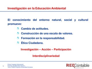 Investigación en la Educación Ambiental El conocimiento del entorno natural, social y cultural promueve: Cambio de actitudes.  Construcción de una escala de valores.  Formación en la responsabilidad.  Ética Ciudadana. Investigación – Acción – Participación Interdisciplinariedad 