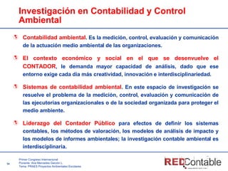 Investigación en Contabilidad y Control Ambiental Contabilidad ambiental . Es la medición, control, evaluación y comunicación de la actuación medio ambiental de las organizaciones.  El contexto económico y social en el que se desenvuelve el CONTADOR , le demanda mayor capacidad de análisis, dado que ese entorno exige cada día más creatividad, innovación e interdisciplinariedad.  Sistemas de contabilidad ambiental . En este espacio de investigación se resuelve el problema de la medición, control, evaluación y comunicación de las ejecutorias organizacionales o de la sociedad organizada para proteger el medio ambiente. Liderazgo   del Contador Público   para efectos de definir los sistemas contables, los métodos de valoración, los modelos de análisis de impacto y los modelos de informes ambientales; la investigación contable ambiental es interdisciplinaria. 