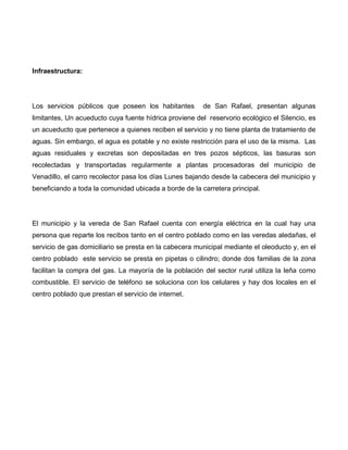 Infraestructura:
Los servicios públicos que poseen los habitantes de San Rafael, presentan algunas
limitantes, Un acueducto cuya fuente hídrica proviene del reservorio ecológico el Silencio, es
un acueducto que pertenece a quienes reciben el servicio y no tiene planta de tratamiento de
aguas. Sin embargo, el agua es potable y no existe restricción para el uso de la misma. Las
aguas residuales y excretas son depositadas en tres pozos sépticos, las basuras son
recolectadas y transportadas regularmente a plantas procesadoras del municipio de
Venadillo, el carro recolector pasa los días Lunes bajando desde la cabecera del municipio y
beneficiando a toda la comunidad ubicada a borde de la carretera principal.
El municipio y la vereda de San Rafael cuenta con energía eléctrica en la cual hay una
persona que reparte los recibos tanto en el centro poblado como en las veredas aledañas, el
servicio de gas domiciliario se presta en la cabecera municipal mediante el oleoducto y, en el
centro poblado este servicio se presta en pipetas o cilindro; donde dos familias de la zona
facilitan la compra del gas. La mayoría de la población del sector rural utiliza la leña como
combustible. El servicio de teléfono se soluciona con los celulares y hay dos locales en el
centro poblado que prestan el servicio de internet.
 