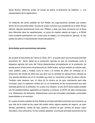 apoyo técnico, diferentes juntas, Un puesto de policía, la federación de cafeteros y una
representación de la registradoria.
Ya hablando del centro poblado de San Rafael, las organizaciones sociales que existen
dentro de la comunidad están: la junta de acción comunal cuyo presidente es el señor Álvaro
Herrera, algunas asociaciones como aso- Plátano y otras que hace convenios con el Sena
para diferentes tipos de capacitaciones, un grupo de madres cabeza de hogar y, el SENA
hace constante participación con cursos para el colegio y la comunidad en general; no hay
puesto de policía ni representación directa del gobierno.
Actividades socio-económicas relevantes:
De acuerdo al documento de Tolima en cifras, 2011, se puede decir que la principal actividad
económica de Santa Isabel es la producción agrícola ya que es considerada como la
despensa agrícola del norte del Tolima destacándose principalmente en la producción de
alverja que en el año tiene una producción de 15000 bultos, aunque también se cultivan café,
maíz, plátano, papa y frutales como la mora y el tomate de árbol; sin embargo en la
producción del tomate de árbol hay que decir que la cantidad de agroquímicos utilizada es
muy grande afectando así el rio Venadillo que tiene su nacimiento al lado de estos cultivos.
También cabe destacar que, el oficio de la minería es de gran importancia para este
municipio, pues, la población minera aún no es consciente de las consecuencias que esta
actividad genera en el ambiente. En cuanto a la industria el año 2010 Santa Isabel contaba
con 64 establecimientos registrados en Industria y comercio, el 25,0% de ellos correspondía
a la Elaboración de Alimentos, destacándose como las principales actividades comerciales
desarrolladas en el municipio.
En cuanto al centro poblado de San Rafael la principal actividad económica es el comercio ya
que más de la mitad de las casas del pueblo tienen alguna especie de negocio, ya sean
tiendas, panaderías, ventas de ropa, gasolina, cilindros de gas ,centros de acopio, súper
mercados y dos carnicerías. En las veredas aledañas la principal actividad económica de los
 