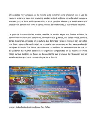 Otra práctica muy arraigada es la minería tanto industrial como artesanal con el uso de
mercurio y cianuro, estos dos productos afectan tanto al ambiente como la salud humana y
animales, ya que estos residuos caen al rio la Yuca principal afluente que benéfica tanto a la
cabecera de Santa Isabel como al centro poblado de San Rafael y, a sus veredas aledañas.
La gente de la comunidad es amable, sencilla, de espíritu alegre, sus facetas artísticas, la
demuestran con la música campesina, el trinar de sus guitarras, sus bailes típicos, como la
danza, la caranga, arraigado en su cultura. Sus domingos y días de mercado son para ellos
una fiesta, pues es la oportunidad de compartir con sus amigos en las experiencias del
trabajo en el campo. Sus fiestas patronales son un emblema de reencuentro con los que un
día partieron. En muchas ocasiones se organizan campeonatos en su mayoría de micro
fútbol, aunque también, se hacen de básquetbol lo que promueve la integración con las
veredas vecinas y a buena convivencia gracias al deporte.
Imagen de las fiestas tradicionales de San Rafael
 