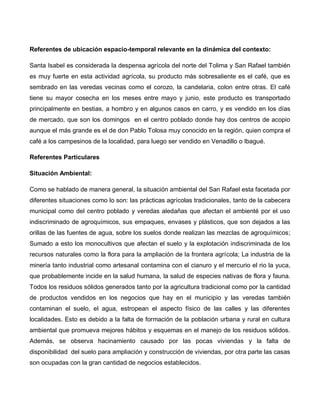 Referentes de ubicación espacio-temporal relevante en la dinámica del contexto:
Santa Isabel es considerada la despensa agrícola del norte del Tolima y San Rafael también
es muy fuerte en esta actividad agrícola, su producto más sobresaliente es el café, que es
sembrado en las veredas vecinas como el corozo, la candelaria, colon entre otras. El café
tiene su mayor cosecha en los meses entre mayo y junio, este producto es transportado
principalmente en bestias, a hombro y en algunos casos en carro, y es vendido en los días
de mercado, que son los domingos en el centro poblado donde hay dos centros de acopio
aunque el más grande es el de don Pablo Tolosa muy conocido en la región, quien compra el
café a los campesinos de la localidad, para luego ser vendido en Venadillo o Ibagué.
Referentes Particulares
Situación Ambiental:
Como se hablado de manera general, la situación ambiental del San Rafael esta facetada por
diferentes situaciones como lo son: las prácticas agrícolas tradicionales, tanto de la cabecera
municipal como del centro poblado y veredas aledañas que afectan el ambienté por el uso
indiscriminado de agroquímicos, sus empaques, envases y plásticos, que son dejados a las
orillas de las fuentes de agua, sobre los suelos donde realizan las mezclas de agroquímicos;
Sumado a esto los monocultivos que afectan el suelo y la explotación indiscriminada de los
recursos naturales como la flora para la ampliación de la frontera agrícola; La industria de la
minería tanto industrial como artesanal contamina con el cianuro y el mercurio el rio la yuca,
que probablemente incide en la salud humana, la salud de especies nativas de flora y fauna.
Todos los residuos sólidos generados tanto por la agricultura tradicional como por la cantidad
de productos vendidos en los negocios que hay en el municipio y las veredas también
contaminan el suelo, el agua, estropean el aspecto físico de las calles y las diferentes
localidades. Esto es debido a la falta de formación de la población urbana y rural en cultura
ambiental que promueva mejores hábitos y esquemas en el manejo de los residuos sólidos.
Además, se observa hacinamiento causado por las pocas viviendas y la falta de
disponibilidad del suelo para ampliación y construcción de viviendas, por otra parte las casas
son ocupadas con la gran cantidad de negocios establecidos.
 