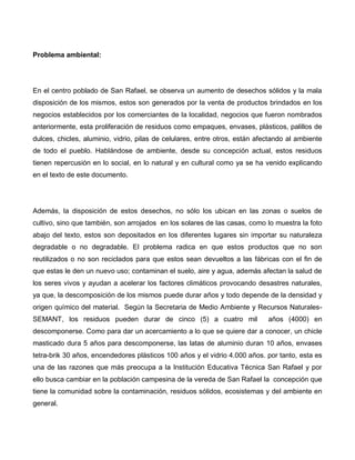 Problema ambiental:
En el centro poblado de San Rafael, se observa un aumento de desechos sólidos y la mala
disposición de los mismos, estos son generados por la venta de productos brindados en los
negocios establecidos por los comerciantes de la localidad, negocios que fueron nombrados
anteriormente, esta proliferación de residuos como empaques, envases, plásticos, palillos de
dulces, chicles, aluminio, vidrio, pilas de celulares, entre otros, están afectando al ambiente
de todo el pueblo. Hablándose de ambiente, desde su concepción actual, estos residuos
tienen repercusión en lo social, en lo natural y en cultural como ya se ha venido explicando
en el texto de este documento.
Además, la disposición de estos desechos, no sólo los ubican en las zonas o suelos de
cultivo, sino que también, son arrojados en los solares de las casas, como lo muestra la foto
abajo del texto, estos son depositados en los diferentes lugares sin importar su naturaleza
degradable o no degradable. El problema radica en que estos productos que no son
reutilizados o no son reciclados para que estos sean devueltos a las fábricas con el fin de
que estas le den un nuevo uso; contaminan el suelo, aire y agua, además afectan la salud de
los seres vivos y ayudan a acelerar los factores climáticos provocando desastres naturales,
ya que, la descomposición de los mismos puede durar años y todo depende de la densidad y
origen químico del material. Según la Secretaria de Medio Ambiente y Recursos Naturales-
SEMANT, los residuos pueden durar de cinco (5) a cuatro mil años (4000) en
descomponerse. Como para dar un acercamiento a lo que se quiere dar a conocer, un chicle
masticado dura 5 años para descomponerse, las latas de aluminio duran 10 años, envases
tetra-brik 30 años, encendedores plásticos 100 años y el vidrio 4.000 años. por tanto, esta es
una de las razones que más preocupa a la Institución Educativa Técnica San Rafael y por
ello busca cambiar en la población campesina de la vereda de San Rafael la concepción que
tiene la comunidad sobre la contaminación, residuos sólidos, ecosistemas y del ambiente en
general.
 