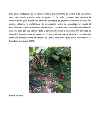 Para el uso inadecuado de los residuos sólidos principalmente, se tomará a los estudiantes
como eje central y estos serán apoyados con la malla curricular que integrara la
interdisciplinar, para abordar los diferentes conceptos del problema ambiental en todos los
grados, utilizando la metodología de investigación activa de aprendizaje en donde el
estudiante sea quien se acerque a la comunidad por medio de la resolución de problemas
desde su casa con sus padres y toda la comunidad educativa en general. Por otro lado, la
institución Educativa buscará apoyo económico y técnico con la alcaldía y los diferentes
entes del municipio como el hospital, la Umata entre otros, para darle sostenibilidad y
flexibilidad al proyecto PRAE.
Fuente: el autor
 