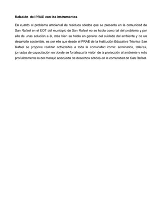 Relación del PRAE con los instrumentos
En cuanto al problema ambiental de residuos sólidos que se presenta en la comunidad de
San Rafael en el EOT del municipio de San Rafael no se habla como tal del problema y por
ello de unas solución a él, más bien se habla en general del cuidado del ambiente y de un
desarrollo sostenible, es por ello que desde el PRAE de la Institución Educativa Técnica San
Rafael se propone realizar actividades a toda la comunidad como: seminarios, talleres,
jornadas de capacitación en donde se fortalezca la visión de la protección al ambiente y más
profundamente la del manejo adecuado de desechos sólidos en la comunidad de San Rafael.
 