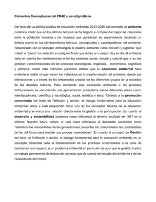 Elementos Conceptuales del PRAE y paradigmáticos
Del texto de La política pública de educación ambiental 2013-2025 del concepto de ambiente
podemos inferir que en los últimos tiempos se ha llegado a comprender mejor las relaciones
entre la población humana y los recursos que garantizan su supervivencia haciendo un
énfasis nuevo en los planteamientos teóricos, conceptuales y paradigmáticos del ambiente.
Relacionado con el concepto etimológico la palabra ambiente viene del latín y significa “que
rodea” o “cerca” con relación a cualquier fluido que rodea un cuerpo. Hoy en día el ambiente
tiene en cuenta las interrelaciones entre los sistemas social, natural y cultural que a su vez
generan transformaciones en los procesos tecnológicos, orgánicos, económicos, cognitivos
y políticos; desde esta definición podemos afirmar que la educación ambiental hace
evidente el doble rol que tienen los individuos en la transformación del ambiente, desde sus
interacciones y a través de los entramados propios de los diferentes grupos de la sociedad
de las diversas culturas. Para incorporar esta educación ambiental a los procesos
institucionales se recomienda una aproximación sistemática desde diferentes áreas como:
interdisciplinaria, científica y tecnológica, social, estética y ética. Referido a la proyección
comunitaria del texto de Reflexión y acción: el dialogo fundamental para la educación
ambiental, ubica a esta proyección como uno de los conceptos básicos de la educación
ambiental y enmarca una relación directa entre la gestión y la participación. En cuanto al
desarrollo y sostenibilidad podemos hacer referencia al término acuñado en 1987 en el
informe Nuestro futuro común el cual hace referencia al desarrollo sostenible como
“satisfacer las necesidades de las generaciones presentes sin comprometer las posibilidades
de las del futuro para atender sus propias necesidades”. En cuanto al concepto de Gestión
del texto de Reflexión y acción: el dialogo fundamental para la educación ambiental es un
concepto primordial para el fortalecimiento de los procesos encaminados a la toma de
decisiones con respecto a un problema ambiental en particular de aquí que la gestión implica
un trabajo permanente de lectura de contexto que da cuenta del estado del ambiente y de las
necesidades del mismo.
 