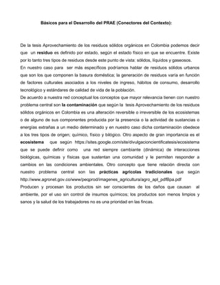 Básicos para el Desarrollo del PRAE (Conectores del Contexto):
De la tesis Aprovechamiento de los residuos sólidos orgánicos en Colombia podemos decir
que un residuo es definido por estado, según el estado físico en que se encuentre. Existe
por lo tanto tres tipos de residuos desde este punto de vista: sólidos, líquidos y gaseosos.
En nuestro caso para ser más específicos podríamos hablar de residuos sólidos urbanos
que son los que componen la basura doméstica; la generación de residuos varía en función
de factores culturales asociados a los niveles de ingreso, hábitos de consumo, desarrollo
tecnológico y estándares de calidad de vida de la población.
De acuerdo a nuestra red conceptual los conceptos que mayor relevancia tienen con nuestro
problema central son la contaminación que según la tesis Aprovechamiento de los residuos
sólidos orgánicos en Colombia es una alteración reversible o irreversible de los ecosistemas
o de alguno de sus componentes producida por la presencia o la actividad de sustancias o
energías extrañas a un medio determinado y en nuestro caso dicha contaminación obedece
a los tres tipos de origen; químico, físico y bilógico. Otro aspecto de gran importancia es el
ecosistema que según https://sites.google.com/site/divulgacioncientificatesis/ecosistema
que se puede definir como una red siempre cambiante (dinámica) de interacciones
biológicas, químicas y físicas que sustentan una comunidad y le permiten responder a
cambios en las condiciones ambientales. Otro concepto que tiene relación directa con
nuestro problema central son las prácticas agrícolas tradicionales que según
http://www.agronet.gov.co/www/peqprod/imagenes_agricultura/agro_apl_pdfBpa.pdf
Producen y procesan los productos sin ser conscientes de los daños que causan al
ambiente, por el uso sin control de insumos químicos; los productos son menos limpios y
sanos y la salud de los trabajadores no es una prioridad en las fincas.
 