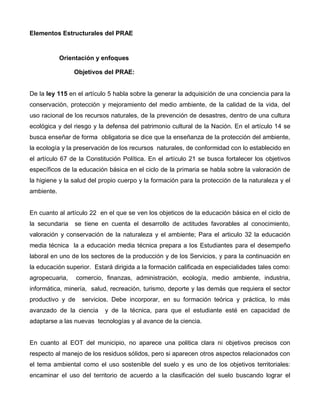 Elementos Estructurales del PRAE
Orientación y enfoques
Objetivos del PRAE:
De la ley 115 en el artículo 5 habla sobre la generar la adquisición de una conciencia para la
conservación, protección y mejoramiento del medio ambiente, de la calidad de la vida, del
uso racional de los recursos naturales, de la prevención de desastres, dentro de una cultura
ecológica y del riesgo y la defensa del patrimonio cultural de la Nación. En el artículo 14 se
busca enseñar de forma obligatoria se dice que la enseñanza de la protección del ambiente,
la ecología y la preservación de los recursos naturales, de conformidad con lo establecido en
el artículo 67 de la Constitución Política. En el artículo 21 se busca fortalecer los objetivos
específicos de la educación básica en el ciclo de la primaria se habla sobre la valoración de
la higiene y la salud del propio cuerpo y la formación para la protección de la naturaleza y el
ambiente.
En cuanto al artículo 22 en el que se ven los objeticos de la educación básica en el ciclo de
la secundaria se tiene en cuenta el desarrollo de actitudes favorables al conocimiento,
valoración y conservación de la naturaleza y el ambiente; Para el articulo 32 la educación
media técnica la a educación media técnica prepara a los Estudiantes para el desempeño
laboral en uno de los sectores de la producción y de los Servicios, y para la continuación en
la educación superior. Estará dirigida a la formación calificada en especialidades tales como:
agropecuaria, comercio, finanzas, administración, ecología, medio ambiente, industria,
informática, minería, salud, recreación, turismo, deporte y las demás que requiera el sector
productivo y de servicios. Debe incorporar, en su formación teórica y práctica, lo más
avanzado de la ciencia y de la técnica, para que el estudiante esté en capacidad de
adaptarse a las nuevas tecnologías y al avance de la ciencia.
En cuanto al EOT del municipio, no aparece una politica clara ni objetivos precisos con
respecto al manejo de los residuos sólidos, pero si aparecen otros aspectos relacionados con
el tema ambiental como el uso sostenible del suelo y es uno de los objetivos territoriales:
encaminar el uso del territorio de acuerdo a la clasificación del suelo buscando lograr el
 