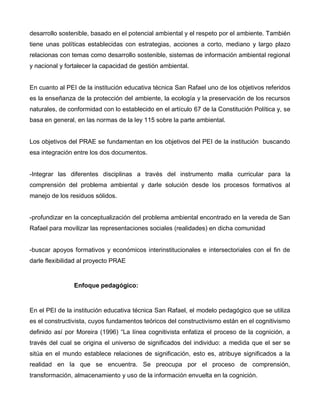 desarrollo sostenible, basado en el potencial ambiental y el respeto por el ambiente. También
tiene unas políticas establecidas con estrategias, acciones a corto, mediano y largo plazo
relacionas con temas como desarrollo sostenible, sistemas de información ambiental regional
y nacional y fortalecer la capacidad de gestión ambiental.
En cuanto al PEI de la institución educativa técnica San Rafael uno de los objetivos referidos
es la enseñanza de la protección del ambiente, la ecología y la preservación de los recursos
naturales, de conformidad con lo establecido en el artículo 67 de la Constitución Política y, se
basa en general, en las normas de la ley 115 sobre la parte ambiental.
Los objetivos del PRAE se fundamentan en los objetivos del PEI de la institución buscando
esa integración entre los dos documentos.
-Integrar las diferentes disciplinas a través del instrumento malla curricular para la
comprensión del problema ambiental y darle solución desde los procesos formativos al
manejo de los residuos sólidos.
-profundizar en la conceptualización del problema ambiental encontrado en la vereda de San
Rafael para movilizar las representaciones sociales (realidades) en dicha comunidad
-buscar apoyos formativos y económicos interinstitucionales e intersectoriales con el fin de
darle flexibilidad al proyecto PRAE
Enfoque pedagógico:
En el PEI de la institución educativa técnica San Rafael, el modelo pedagógico que se utiliza
es el constructivista, cuyos fundamentos teóricos del constructivismo están en el cognitivismo
definido así por Moreira (1996) “La línea cognitivista enfatiza el proceso de la cognición, a
través del cual se origina el universo de significados del individuo: a medida que el ser se
sitúa en el mundo establece relaciones de significación, esto es, atribuye significados a la
realidad en la que se encuentra. Se preocupa por el proceso de comprensión,
transformación, almacenamiento y uso de la información envuelta en la cognición.
 