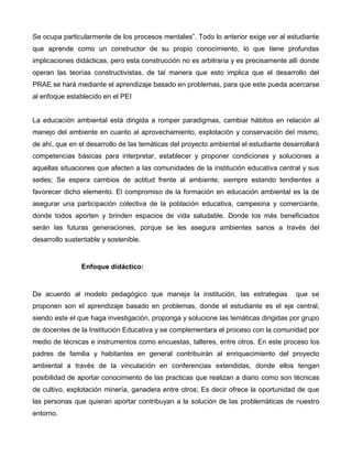 Se ocupa particularmente de los procesos mentales”. Todo lo anterior exige ver al estudiante
que aprende como un constructor de su propio conocimiento, lo que tiene profundas
implicaciones didácticas, pero esta construcción no es arbitraria y es precisamente allí donde
operan las teorías constructivistas, de tal manera que esto implica que el desarrollo del
PRAE se hará mediante el aprendizaje basado en problemas, para que este pueda acercarse
al enfoque establecido en el PEI
La educación ambiental está dirigida a romper paradigmas, cambiar hábitos en relación al
manejo del ambiente en cuanto al aprovechamiento, explotación y conservación del mismo,
de ahí, que en el desarrollo de las temáticas del proyecto ambiental el estudiante desarrollará
competencias básicas para interpretar, establecer y proponer condiciones y soluciones a
aquellas situaciones que afecten a las comunidades de la institución educativa central y sus
sedes; Se espera cambios de actitud frente al ambiente, siempre estando tendientes a
favorecer dicho elemento. El compromiso de la formación en educación ambiental es la de
asegurar una participación colectiva de la población educativa, campesina y comerciante,
donde todos aporten y brinden espacios de vida saludable. Donde los más beneficiados
serán las futuras generaciones, porque se les asegura ambientes sanos a través del
desarrollo sustentable y sostenible.
Enfoque didáctico:
De acuerdo al modelo pedagógico que maneja la institución, las estrategias que se
proponen son el aprendizaje basado en problemas, donde el estudiante es el eje central,
siendo este el que haga investigación, proponga y solucione las temáticas dirigidas por grupo
de docentes de la Institución Educativa y se complementara el proceso con la comunidad por
medio de técnicas e instrumentos como encuestas, talleres, entre otros. En este proceso los
padres de familia y habitantes en general contribuirán al enriquecimiento del proyecto
ambiental a través de la vinculación en conferencias extendidas, donde ellos tengan
posibilidad de aportar conocimiento de las practicas que realizan a diario como son técnicas
de cultivo, explotación minería, ganadera entre otros; Es decir ofrece la oportunidad de que
las personas que quieran aportar contribuyan a la solución de las problemáticas de nuestro
entorno.
 