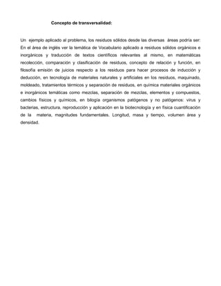 Concepto de transversalidad:
Un ejemplo aplicado al problema, los residuos sólidos desde las diversas áreas podría ser:
En el área de inglés ver la temática de Vocabulario aplicado a residuos sólidos orgánicos e
inorgánicos y traducción de textos científicos relevantes al mismo, en matemáticas
recolección, comparación y clasificación de residuos, concepto de relación y función, en
filosofía emisión de juicios respecto a los residuos para hacer procesos de inducción y
deducción, en tecnología de materiales naturales y artificiales en los residuos, maquinado,
moldeado, tratamientos térmicos y separación de residuos, en química materiales orgánicos
e inorgánicos temáticas como mezclas, separación de mezclas, elementos y compuestos,
cambios físicos y químicos, en bilogía organismos patógenos y no patógenos: virus y
bacterias, estructura, reproducción y aplicación en la biotecnología y en física cuantificación
de la materia, magnitudes fundamentales. Longitud, masa y tiempo, volumen área y
densidad.
 