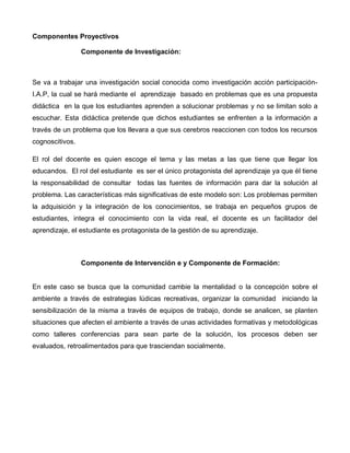 Componentes Proyectivos
Componente de Investigación:
Se va a trabajar una investigación social conocida como investigación acción participación-
I.A.P, la cual se hará mediante el aprendizaje basado en problemas que es una propuesta
didáctica en la que los estudiantes aprenden a solucionar problemas y no se limitan solo a
escuchar. Esta didáctica pretende que dichos estudiantes se enfrenten a la información a
través de un problema que los llevara a que sus cerebros reaccionen con todos los recursos
cognoscitivos.
El rol del docente es quien escoge el tema y las metas a las que tiene que llegar los
educandos. El rol del estudiante es ser el único protagonista del aprendizaje ya que él tiene
la responsabilidad de consultar todas las fuentes de información para dar la solución al
problema. Las características más significativas de este modelo son: Los problemas permiten
la adquisición y la integración de los conocimientos, se trabaja en pequeños grupos de
estudiantes, integra el conocimiento con la vida real, el docente es un facilitador del
aprendizaje, el estudiante es protagonista de la gestión de su aprendizaje.
Componente de Intervención e y Componente de Formación:
En este caso se busca que la comunidad cambie la mentalidad o la concepción sobre el
ambiente a través de estrategias lúdicas recreativas, organizar la comunidad iniciando la
sensibilización de la misma a través de equipos de trabajo, donde se analicen, se planten
situaciones que afecten el ambiente a través de unas actividades formativas y metodológicas
como talleres conferencias para sean parte de la solución, los procesos deben ser
evaluados, retroalimentados para que trasciendan socialmente.
 