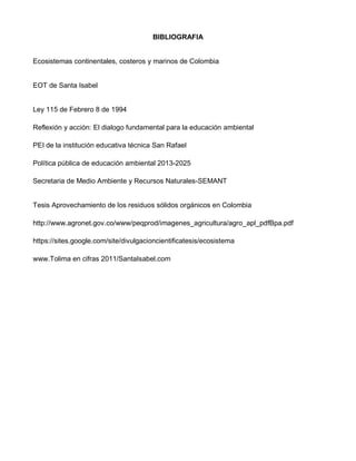 BIBLIOGRAFIA
Ecosistemas continentales, costeros y marinos de Colombia
EOT de Santa Isabel
Ley 115 de Febrero 8 de 1994
Reflexión y acción: El dialogo fundamental para la educación ambiental
PEI de la institución educativa técnica San Rafael
Política pública de educación ambiental 2013-2025
Secretaria de Medio Ambiente y Recursos Naturales-SEMANT
Tesis Aprovechamiento de los residuos sólidos orgánicos en Colombia
http://www.agronet.gov.co/www/peqprod/imagenes_agricultura/agro_apl_pdfBpa.pdf
https://sites.google.com/site/divulgacioncientificatesis/ecosistema
www.Tolima en cifras 2011/SantaIsabel.com
 