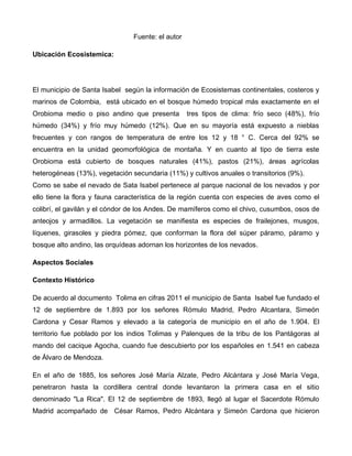 Fuente: el autor
Ubicación Ecosistemica:
El municipio de Santa Isabel según la información de Ecosistemas continentales, costeros y
marinos de Colombia, está ubicado en el bosque húmedo tropical más exactamente en el
Orobioma medio o piso andino que presenta tres tipos de clima: frío seco (48%), frío
húmedo (34%) y frío muy húmedo (12%). Que en su mayoría está expuesto a nieblas
frecuentes y con rangos de temperatura de entre los 12 y 18 ° C. Cerca del 92% se
encuentra en la unidad geomorfológica de montaña. Y en cuanto al tipo de tierra este
Orobioma está cubierto de bosques naturales (41%), pastos (21%), áreas agrícolas
heterogéneas (13%), vegetación secundaria (11%) y cultivos anuales o transitorios (9%).
Como se sabe el nevado de Sata Isabel pertenece al parque nacional de los nevados y por
ello tiene la flora y fauna característica de la región cuenta con especies de aves como el
colibrí, el gavilán y el cóndor de los Andes. De mamíferos como el chivo, cusumbos, osos de
anteojos y armadillos. La vegetación se manifiesta es especies de frailejones, musgos,
líquenes, girasoles y piedra pómez, que conforman la flora del súper páramo, páramo y
bosque alto andino, las orquídeas adornan los horizontes de los nevados.
Aspectos Sociales
Contexto Histórico
De acuerdo al documento Tolima en cifras 2011 el municipio de Santa Isabel fue fundado el
12 de septiembre de 1.893 por los señores Rómulo Madrid, Pedro Alcantara, Simeón
Cardona y Cesar Ramos y elevado a la categoría de municipio en el año de 1.904. El
territorio fue poblado por los indios Tolimas y Palenques de la tribu de los Pantágoras al
mando del cacique Agocha, cuando fue descubierto por los españoles en 1.541 en cabeza
de Álvaro de Mendoza.
En el año de 1885, los señores José María Alzate, Pedro Alcántara y José María Vega,
penetraron hasta la cordillera central donde levantaron la primera casa en el sitio
denominado "La Rica". El 12 de septiembre de 1893, llegó al lugar el Sacerdote Rómulo
Madrid acompañado de César Ramos, Pedro Alcántara y Simeón Cardona que hicieron
 