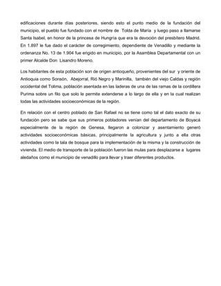edificaciones durante días posteriores, siendo esto el punto medio de la fundación del
municipio, el pueblo fue fundado con el nombre de Tolda de María y luego paso a llamarse
Santa Isabel, en honor de la princesa de Hungría que era la devoción del presbítero Madrid.
En 1.897 le fue dado el carácter de corregimiento, dependiente de Venadillo y mediante la
ordenanza No. 13 de 1.904 fue erigido en municipio, por la Asamblea Departamental con un
primer Alcalde Don Lisandro Moreno.
Los habitantes de esta población son de origen antioqueño, provenientes del sur y oriente de
Antioquia como Sonsón, Abejorral, Rió Negro y Marinilla, también del viejo Caldas y región
occidental del Tolima, población asentada en las laderas de una de las ramas de la cordillera
Purima sobre un filo que solo le permite extenderse a lo largo de ella y en la cual realizan
todas las actividades socioeconómicas de la región.
En relación con el centro poblado de San Rafael no se tiene como tal el dato exacto de su
fundación pero se sabe que sus primeros pobladores venían del departamento de Boyacá
especialmente de la región de Genesa, llegaron a colonizar y asentamiento generó
actividades socioeconómicas básicas, principalmente la agricultura y junto a ella otras
actividades como la tala de bosque para la implementación de la misma y la construcción de
vivienda. El medio de transporte de la población fueron las mulas para desplazarse a lugares
aledaños como el municipio de venadillo para llevar y traer diferentes productos.
 