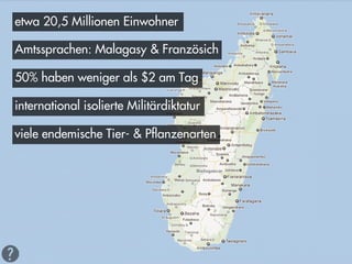 etwa 20,5 Millionen Einwohner

Amtssprachen: Malagasy & Französich

50% haben weniger als $2 am Tag

international isolierte Militärdiktatur

viele endemische Tier- & Pflanzenarten
 