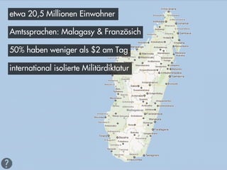 etwa 20,5 Millionen Einwohner

Amtssprachen: Malagasy & Französich

50% haben weniger als $2 am Tag

international isolierte Militärdiktatur
 