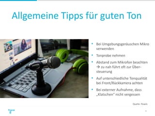 Allgemeine Tipps für guten Ton
18
• Bei Umgebungsgeräuschen Mikro
verwenden
• Tonprobe nehmen
• Abstand zum Mikrofon beachten
 zu nah führt oft zur Über-
steuerung
• Auf unterschiedliche Tonqualität
bei Front/Rückkamera achten
• Bei externer Aufnahme, dass
„Klatschen“ nicht vergessen
Quelle: Pexels
 