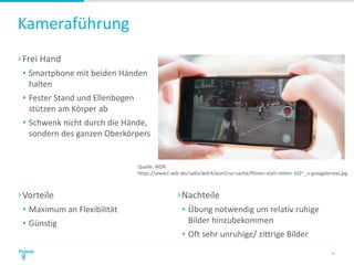 Kameraführung
›Frei Hand
• Smartphone mit beiden Händen
halten
• Fester Stand und Ellenbogen
stützen am Körper ab
• Schwenk nicht durch die Hände,
sondern des ganzen Oberkörpers
23
›Vorteile
• Maximum an Flexibilität
• Günstig
›Nachteile
• Übung notwendig um relativ ruhige
Bilder hinzubekommen
• Oft sehr unruhige/ zittrige Bilder
Quelle: WDR
https://www1.wdr.de/radio/wdr4/wort/zur-sache/filmen-statt-retten-102~_v-gseagaleriexl.jpg
 
