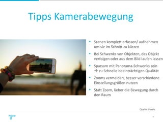 Tipps Kamerabewegung
24
• Szenen komplett erfassen/ aufnehmen
um sie im Schnitt zu kürzen
• Bei Schwenks von Objekten, das Objekt
verfolgen oder aus dem Bild laufen lassen
• Sparsam mit Panorama-Schwenks sein
 zu Schnelle beeinträchtigen Qualität
• Zooms vermeiden, besser verschiedene
Einstellungsgrößen nutzen
• Statt Zoom, lieber die Bewegung durch
den Raum
Quelle: Pexels
 