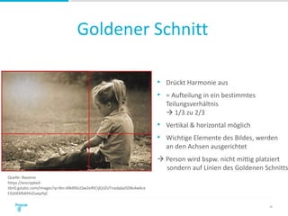 Goldener Schnitt
28
• Drückt Harmonie aus
• = Aufteilung in ein bestimmtes
Teilungsverhältnis
 1/3 zu 2/3
• Vertikal & horizontal möglich
• Wichtige Elemente des Bildes, werden
an den Achsen ausgerichtet
 Person wird bspw. nicht mittig platziert
sondern auf Linien des Goldenen Schnitts
Quelle: Basenio
https://encrypted-
tbn0.gstatic.com/images?q=tbn:ANd9GcQw2eRtCIjEjiiZUTnadqba5DBs4w6ce
CGdJEkRdtHnZsaqzfqC
 