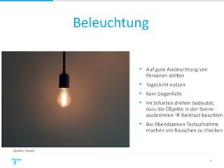 Beleuchtung
35
• Auf gute Ausleuchtung von
Personen achten
• Tageslicht nutzen
• Kein Gegenlicht
• Im Schatten drehen bedeutet,
dass die Objekte in der Sonne
ausbrennen  Kontrast beachten
• Bei Abendszenen Testaufnahme
machen um Rauschen zu checken
Quelle: Pexels
 