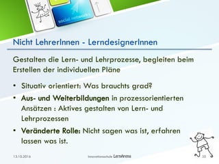 Nicht LehrerInnen - LerndesignerInnen
Gestalten die Lern- und Lehrprozesse, begleiten beim
Erstellen der individuellen Pläne
• Situativ orientiert: Was brauchts grad?
• Aus- und Weiterbildungen in prozessorientierten
Ansätzen : Aktives gestalten von Lern- und
Lehrprozessen
• Veränderte Rolle: Nicht sagen was ist, erfahren
lassen was ist.
13.10.2016 Innovationsschule 10
 