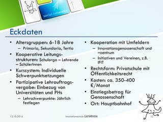 Eckdaten
• Altersgruppen: 6-18 Jahre
– Primaria, Sekundaria, Tertia
• Kooperative Leitungs-
strukturen: Schulorga – Lehrende
– SchülerInnen
• Kurssystem: Individuelle
Schwerpunktsetzungen
• Partizipative Lehrauftrags-
vergabe: Einbezug von
Universitäten und PHs
– Lehrschwerpunkte: Jährlich
festlegen
• Kooperation mit Umfeldern
– Innovationsgenossenschaft und
–zentrum
– Initiativen und Vereinen, z.B.
IFIT
• Rechtsform: Privatschule mit
Öffentlichkeitsrecht
• Kosten: ca. 350-400
€/Monat
• Einstiegsbetrag für
Genossenschaft
• Ort: Hauptbahnhof
13.10.2016 Innovationsschule 11
 