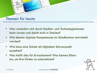 Themen für heute
• Was verändert sich durch Medien- und Technologieeinsatz
beim Lernen und damit auch in Schulen?
• Wie können digitale Kompetenzen im Schulkontext entwickelt
werden?
13.10.2016 Innovationsschule 3
• Wie kann eine Schule mit digitalem Schwerpunkt
aussehen?
• Was heißt dies für Erwachsenen? Was können Eltern
tun, um Ihre Kinder zu unterstützen?
 