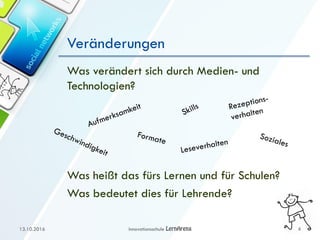 Veränderungen
Was verändert sich durch Medien- und
Technologien?
Was heißt das fürs Lernen und für Schulen?
Was bedeutet dies für Lehrende?
13.10.2016 Innovationsschule 4
 