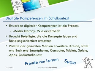 Digitale Kompetenzen im Schulkontext
• Erwerben digitaler Kompetenzen ist ein Prozess
o Media literacy: Wie erwerben?
• Braucht Beteiligte, die die Konzepte leben und
handlungsorientiert umsetzen
• Palette der genutzten Medien erweitern: Kreide, Tafel
und Buch und Smartphones, Computer, Tablets, Spiele,
Apps, Radiostudio usw.
13.10.2016 Innovationsschule 5
 