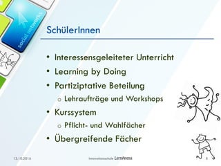 SchülerInnen
• Interessensgeleiteter Unterricht
• Learning by Doing
• Partiziptative Beteilung
o Lehraufträge und Workshops
• Kurssystem
o Pflicht- und Wahlfächer
• Übergreifende Fächer
13.10.2016 Innovationsschule 8
 