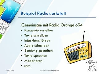 Beispiel Radiowerkstatt
Gemeinsam mit Radio Orange o94
• Konzepte erstellen
• Texte schreiben
• Interviews führen
• Audio schneiden
• Sendung gestalten
• Texte sprechen
• Moderieren
• usw.
13.10.2016 Innovationsschule 9
 