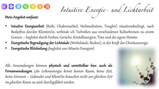 Intuitive Energie- und Lichtarbeit
Mein Angebot umfasst:
• Intuitive Energiearbeit (Reiki, Chakrenarbeit, Heilmeditation, Tonglen) situationsbedingt, nach
Bedürfnis des/der Klienten/in, verbinde ich Techniken aus verschiedenen Kulturkreisen zu einem
Ganzen – begleitet durch Farben, Gerüche, Kristallenergien, Töne und die eigene Stimme
• Energetische Begradigung der Lichtsäule (Wirbelsäule, Becken), in der Kraft der Christusenergie
• Energetische Blitzheilung (begleitet von Atlantis-Energien)
Alle Anwendungen können physisch und unmittelbar bzw. auch als
Fernanwendungen (die Lebensenergie kennt keinen Raum, keine Zeit,
keine Grenzen – Gebender und Klient/in brauchen nicht zur gleichen Zeit
im gleichen Raum zu sein) durchgeführt werden.
 