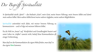 Der Begriff Spiritualität
Spiritualität unterstützt mich dabei, mit meiner Inneren Führung zu
kommunizieren – und in Folge mit meinem Höheren Selbst.
Da die Welt im „Innen“ auf Wertfreiheit und Grundlosigkeit basiert und
unser Leben im „Außen“ zumeist nicht, bedarf diese Kommunikation oft
einiger Vorbereitung.
Man darf vor der Kommunikation die eigene Mitte finden, man darf in
das eigene Herz kommen.
In Spiritualität steckt „Spirit“ – das bedeutet „Geist“, mein Geist, meine Innere Führung, mein Inneres Selbst und damit
mein wahres Selbst. Mein wahres Selbst kennt meine wahren Aufgaben, meine wahren Möglichkeiten.
 