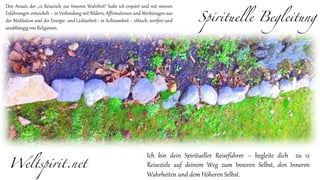 Spirituelle Begleitung
Weltspirit.net
Ich bin dein Spiritueller Reiseführer – begleite dich zu 12
Reiseziele auf deinem Weg zum Inneren Selbst, den Inneren
Wahrheiten und dem Höheren Selbst.
Den Ansatz der „12 Reiseziele zur Inneren Wahrheit“ habe ich erspürt und mit meinen
Erfahrungen entwickelt – in Verbindung mit Bildern, Affirmationen und Werkzeugen aus
der Meditation und der Energie- und Lichtarbeit– in Achtsamkeit – ethisch, wertfrei und
unabhängig von Religionen.
 