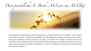 Dein persönliches E-Buch: ALLeins im ALLTag
Dieses E-Buch/diese Unterstützung ist für DICH geschrieben, sie soll dich nichts lehren, nichts erklären – jedes Exemplar
wird für DICH mit Lebens- und Herzensenergie gefüllt. Es darf dir Möglichkeiten aufzeigen, deine eigenen Wege zu gehen,
deine eigenen Wahrheiten zu finden. Es darf dir auch helfen, dich rundum wohl zu fühlen, in Innerem und Äusserem
Wohlstand zu leben. Du findest in diesem E-Buch zahlreiche Achtsamkeitsübungen und Meditationstechniken, die zum Teil
uralten Ursprungs sind (mit persönlichen Anmerkungen), zum Teil aus mir selbst heraus entstanden sind. Ich wünsche DIR
viel Freude beim Entdecken.
 