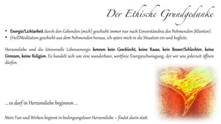 Der Ethische Grundgedanke
• Energie/Lichtarbeit durch den Gebenden (mich) geschieht immer nur nach Einverständnis des Nehmenden (Klienten).
• (Heil)Meditation geschieht aus dem Nehmenden heraus, ich spüre mich in die Situation ein und begleite.
Herzensliebe und die Universelle Lebensenergie kennen kein Geschlecht, keine Rasse, kein Besser/Schlechter, keine
Grenzen, keine Religion. Es handelt sich um eine wunderbare, wertfreie Energieschwingung, der wir uns jederzeit öffnen
dürfen.
… es darf in Herzensliebe beginnen …
Mein Tun und Wirken beginnt in bedingungsloser Herzensliebe – findet darin statt.
 