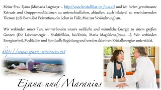 Ejana und Maranius
Meine Frau Ejana (Michaela Lugmayr – http://www.kristallklar-im-fluss.at) und ich bieten gemeinsame
Retreats und Gruppenmeditationen zu unterschiedlichen, aktuellen, auch bilateral zu vereinbarenden
Themen (z.B. Burn-Out Prävention, ein Leben in Fülle, Mut zur Veränderung) an.
Wir verbinden unser Tun, wir verbinden unsere weibliche und männliche Energie zu einem großen
Ganzen (Die Lebensenergie - Shakti/Shiva, Isis/Osiris, Maria Magdalena/Jesus, ...). Wir verbinden
Energiearbeit, Meditation und Spirituelle Begleitung und werden dabei von Kristallenergien unterstützt.
http://www.ejana-maranius.net
 