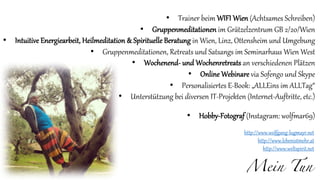 Mein Tun
• Trainer beim WIFI Wien (Achtsames Schreiben)
• Gruppenmeditationen im Grätzelzentrum GB 2/20/Wien
• Intuitive Energiearbeit, Heilmeditation & Spirituelle Beratung in Wien, Linz, Ottensheim und Umgebung
• Gruppenmeditationen, Retreats und Satsangs im Seminarhaus Wien West
• Wochenend- und Wochenretreats an verschiedenen Plätzen
• Online Webinare via Sofengo und Skype
• Personalisiertes E-Book: „ALLEins im ALLTag“
• Unterstützung bei diversen IT-Projekten (Internet-Auftritte, etc.)
• Hobby-Fotograf (Instagram: wolfmar69)
http://www.wolfgang-lugmayr.net
http://www.lebenistmehr.at
http://www.weltspirit.net
 