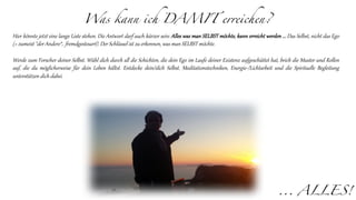 Was kann ich DAMIT erreichen?
Hier könnte jetzt eine lange Liste stehen. Die Antwort darf auch kürzer sein: Alles was man SELBST möchte, kann erreicht werden ... Das Selbst, nicht das Ego
(= zumeist "der Andere“, fremdgesteuert). Der Schlüssel ist zu erkennen, was man SELBST möchte.
Werde zum Forscher deiner Selbst. Wühl dich durch all die Schichten, die dein Ego im Laufe deiner Existenz aufgeschüttet hat, brich die Muster und Rollen
auf, die du möglicherweise für dein Leben hältst. Entdecke dein/dich Selbst. Meditationstechniken, Energie-/Lichtarbeit und die Spirituelle Begleitung
unterstützen dich dabei.
... ALLES!
 