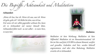 Die Begriffe Achtsamkeit und Meditation
Achtsamkeit:
„Wenn ich lese, lese ich. Wenn ich esse, esse ich. Wenn
ich gehe, gehe ich“. Ich bleibe bei dem, was ich tue.
Erst wenn ich mir selbst gegenüber achtsam bin, kann
ich in Achtsamkeit mit meiner Umwelt leben.
Achtsamkeit führt mich zu mir selbst – in mein Herz,
in mein Sein. Meditation:
Meditation ist kein Werkzeug, Meditation ist kein
Hilfsmittel. Meditation ist ein Bewusstseinszustand. Ich
bin im Hier und Jetzt, ICH BIN in diesem Moment, wertfrei
und grundlos. Gedanken sind hier, werden liebevoll
angenommen, sind aber ohne Bedeutung. Meditation
erreiche ich in Achtsamkeit.
 