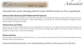 Achtsamkeit
Achtsamkeit kann in jeder Lebenslage praktiziert werden. Ich bleibe, bei dem was ich tue, einige Beispiele.
Achtsames Gehen (basierend auf der Meditationstechnik Vipassana):
Wenn ich gehe, gehe ich. Ich achte beim Gehen nur auf meinen Atem und darauf, wie meine Füße den Boden berühren, abrollen und ihn wieder verlassen. Ich achte
nicht auf die blühende Blume, den schönen Baum – es geht bei dieser Übung nur um mich selbst. Ich vermeide auch Blickkontakt zu Entgegenkommenden,
erwidere natürlich einen Gruß, falls dieser erfolgt.
Achtsames Essen und Trinken:
Wenn ich esse, esse ich. Ich bleibe während des Essens mit meiner Achtsamkeit bei der Speise, die ich zu mir nehme und bei dem Getränk. Ich kaue langsam und
bedächtig. Ich spüre die Speise und das Getränk, wenn diese meinem Körper die notwendige Energie zuführen. Ich vermeide den Einfluss aus dem Aussen
(Smartphone, Zeitung, TV-Gerät, ...) und ich vermeide Gespräche.
Achtsames Sprechen:
Ich vermeide bewusst die Worte MUSS und VIELLEICHT und die „a“, „ö“ und „ü“-Worte wie „wäre“, „könnte“ und „würde“. Ich vermeide bei der Wahl meiner Worte
Wertungen, Schuld- und Zurechtweisungen.
Entsprechende Meditationstechniken vor der Achtsamkeitsübung erleichtern die Umsetzung (z.B. der Tiefe Atem).
 
