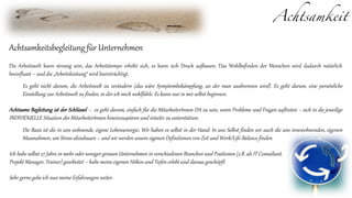 Achtsamkeit
Achtsamkeitsbegleitung für Unternehmen
Die Arbeitswelt kann stressig sein, das Arbeitstempo erhöht sich, es kann sich Druck aufbauen. Das Wohlbefinden der Menschen wird dadurch natürlich
beeinflusst – und die „Arbeitsleistung“ wird beeinträchtigt.
Es geht nicht darum, die Arbeitswelt zu verändern (das wäre Symptombekämpfung, an der man ausbrennen wird). Es geht darum, eine persönliche
Einstellung zur Arbeitswelt zu finden, in der ich mich wohlfühle. Es kann nur in mir selbst beginnen.
Achtsame Begleitung ist der Schlüssel – es geht darum, einfach für die MitarbeiterInnen DA zu sein, wenn Probleme und Fragen auftreten – sich in die jeweilige
INDIVIDUELLE Situation der MitarbeiterInnen hineinzuspüren und intuitiv zu unterstützen.
Die Basis ist die in uns wohnende, eigene Lebensenergie. Wir haben es selbst in der Hand. In uns Selbst finden wir auch die uns innewohnenden, eigenen
Massnahmen, um Stress abzubauen – und wir werden unsere eigenen Definitionen von Zeit und Work/Life-Balance finden.
Ich habe selbst 27 Jahre in mehr oder weniger grossen Unternehmen in verschiedenen Branchen und Positionen (z.B. als IT Consultant,
Projekt Manager, Trainer) gearbeitet – habe meine eigenen Höhen und Tiefen erlebt und daraus geschöpft.
Sehr gerne gebe ich nun meine Erfahrungen weiter.
 
