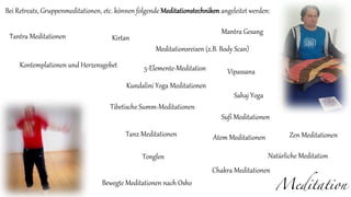 Meditation
Bei Retreats, Gruppenmeditationen, etc. können folgende Meditationstechniken angeleitet werden:
Bewegte Meditationen nach Osho
Vipassana
Sufi Meditationen
Kontemplationen und Herzensgebet
Zen Meditationen
Tantra Meditationen
Kundalini Yoga Meditationen
Chakra Meditationen
Tanz Meditationen
Kirtan
Mantra Gesang
Meditationsreisen (z.B. Body Scan)
Tibetische Summ-Meditationen
Tonglen
Atem Meditationen
Sahaj Yoga
Natürliche Meditation
5-Elemente-Meditation
 